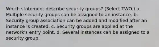 Which statement describe security groups? (Select TWO.) a. Multiple security groups can be assigned to an instance. b. Security group association can be added and modified after an instance is created. c. Security groups are applied at the network's entry point. d. Several instances can be assigned to a security group.