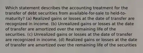 Which statement describes the accounting treatment for the transfer of debt securities from available-for-sale to held-to-maturity? (a) Realized gains or losses at the date of transfer are recognized in income. (b) Unrealized gains or losses at the date of transfer are amortized over the remaining life of the securities. (c) Unrealized gains or losses at the date of transfer are recognized in income. (d) Realized gains or losses at the date of transfer are amortized over the remaining life of the securities