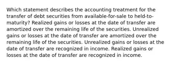 Which statement describes the accounting treatment for the transfer of debt securities from available-for-sale to held-to-maturity? Realized gains or losses at the date of transfer are amortized over the remaining life of the securities. Unrealized gains or losses at the date of transfer are amortized over the remaining life of the securities. Unrealized gains or losses at the date of transfer are recognized in income. Realized gains or losses at the date of transfer are recognized in income.