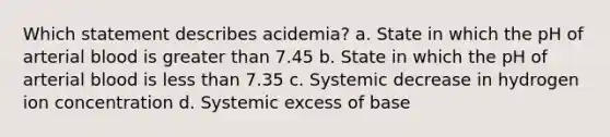 Which statement describes acidemia? a. State in which the pH of arterial blood is greater than 7.45 b. State in which the pH of arterial blood is less than 7.35 c. Systemic decrease in hydrogen ion concentration d. Systemic excess of base