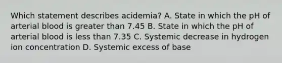 Which statement describes acidemia? A. State in which the pH of arterial blood is greater than 7.45 B. State in which the pH of arterial blood is less than 7.35 C. Systemic decrease in hydrogen ion concentration D. Systemic excess of base