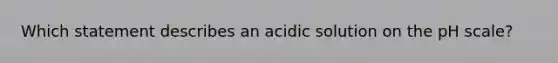 Which statement describes an acidic solution on the pH scale?