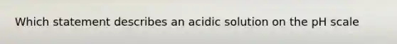 Which statement describes an acidic solution on the pH scale