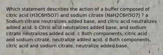 Which statement describes the action of a buffer composed of citric acid (H3C6H5O7) and sodium citrate (NaH2C6H5O7) ? a Sodium citrate neutralizes added base, and citric acid neutralizes added acid. b Citric acid neutralizes added base, and sodium citrate neutralizes added acid. c Both components, citric acid and sodium citrate, neutralize added acid. d Both components, citric acid and sodium citrate, neutralize added base.