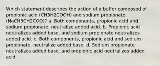 Which statement describes the action of a buffer composed of propionic acid (CH3H2COOH) and sodium propionate (NaCH3⁢CH2COO)? a. Both components, propionic acid and sodium propionate, neutralize added acid. b. Propionic acid neutralizes added base, and sodium propionate neutralizes added acid. c. Both components, propionic acid and sodium propionate, neutralize added base. d. Sodium propionate neutralizes added base, and propionic acid neutralizes added acid.