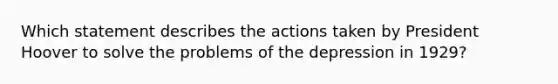 Which statement describes the actions taken by President Hoover to solve the problems of the depression in 1929?