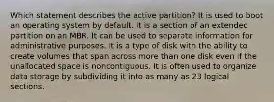 Which statement describes the active partition? It is used to boot an operating system by default. It is a section of an extended partition on an MBR. It can be used to separate information for administrative purposes. It is a type of disk with the ability to create volumes that span across more than one disk even if the unallocated space is noncontiguous. It is often used to organize data storage by subdividing it into as many as 23 logical sections.