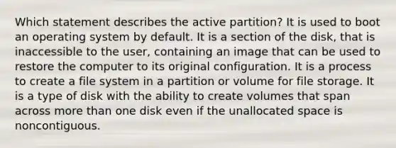 Which statement describes the active partition? It is used to boot an operating system by default. It is a section of the disk, that is inaccessible to the user, containing an image that can be used to restore the computer to its original configuration. It is a process to create a file system in a partition or volume for file storage. It is a type of disk with the ability to create volumes that span across more than one disk even if the unallocated space is noncontiguous.