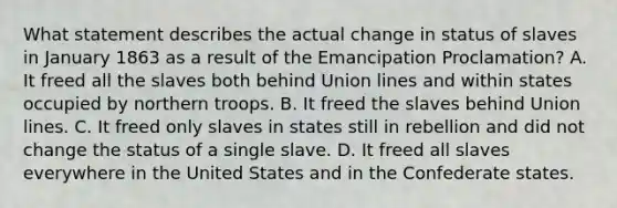 What statement describes the actual change in status of slaves in January 1863 as a result of the Emancipation Proclamation? A. It freed all the slaves both behind Union lines and within states occupied by northern troops. B. It freed the slaves behind Union lines. C. It freed only slaves in states still in rebellion and did not change the status of a single slave. D. It freed all slaves everywhere in the United States and in the Confederate states.