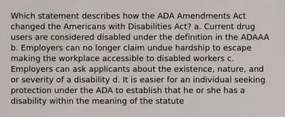 Which statement describes how the ADA Amendments Act changed the Americans with Disabilities Act? a. Current drug users are considered disabled under the definition in the ADAAA b. Employers can no longer claim undue hardship to escape making the workplace accessible to disabled workers c. Employers can ask applicants about the existence, nature, and or severity of a disability d. It is easier for an individual seeking protection under the ADA to establish that he or she has a disability within the meaning of the statute