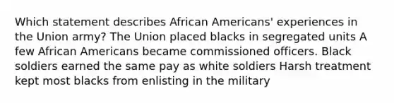 Which statement describes African Americans' experiences in the Union army? The Union placed blacks in segregated units A few African Americans became commissioned officers. Black soldiers earned the same pay as white soldiers Harsh treatment kept most blacks from enlisting in the military