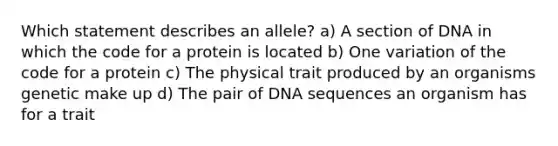 Which statement describes an allele? a) A section of DNA in which the code for a protein is located b) One variation of the code for a protein c) The physical trait produced by an organisms genetic make up d) The pair of DNA sequences an organism has for a trait