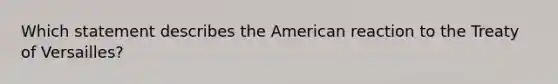 Which statement describes the American reaction to the Treaty of Versailles?