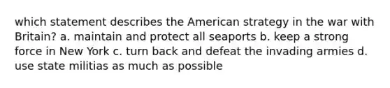 which statement describes the American strategy in the war with Britain? a. maintain and protect all seaports b. keep a strong force in New York c. turn back and defeat the invading armies d. use state militias as much as possible