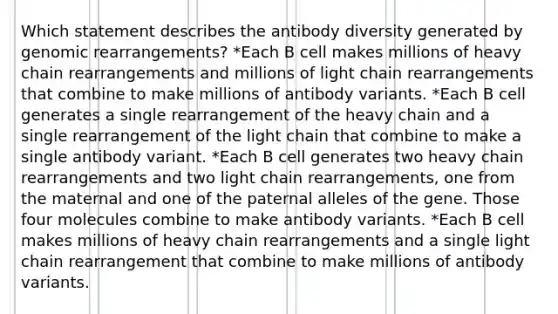 Which statement describes the antibody diversity generated by genomic rearrangements? *Each B cell makes millions of heavy chain rearrangements and millions of light chain rearrangements that combine to make millions of antibody variants. *Each B cell generates a single rearrangement of the heavy chain and a single rearrangement of the light chain that combine to make a single antibody variant. *Each B cell generates two heavy chain rearrangements and two light chain rearrangements, one from the maternal and one of the paternal alleles of the gene. Those four molecules combine to make antibody variants. *Each B cell makes millions of heavy chain rearrangements and a single light chain rearrangement that combine to make millions of antibody variants.