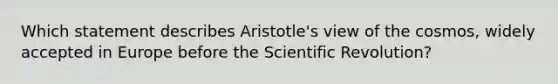 Which statement describes Aristotle's view of the cosmos, widely accepted in Europe before the Scientific Revolution?