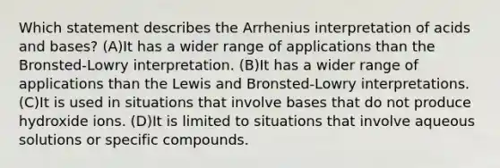 Which statement describes the Arrhenius interpretation of acids and bases? (A)It has a wider range of applications than the Bronsted-Lowry interpretation. (B)It has a wider range of applications than the Lewis and Bronsted-Lowry interpretations. (C)It is used in situations that involve bases that do not produce hydroxide ions. (D)It is limited to situations that involve aqueous solutions or specific compounds.