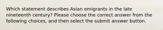 Which statement describes Asian emigrants in the late nineteenth century? Please choose the correct answer from the following choices, and then select the submit answer button.