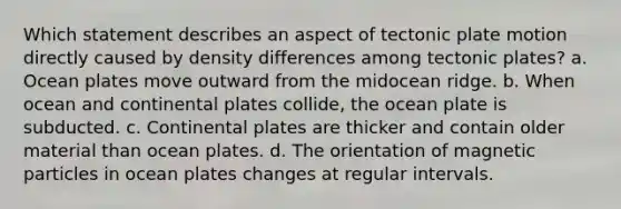 Which statement describes an aspect of tectonic plate motion directly caused by density differences among tectonic plates? a. Ocean plates move outward from the midocean ridge. b. When ocean and continental plates collide, the ocean plate is subducted. c. Continental plates are thicker and contain older material than ocean plates. d. The orientation of magnetic particles in ocean plates changes at regular intervals.