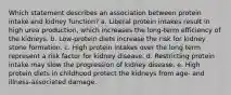 Which statement describes an association between protein intake and kidney function?​ a. ​Liberal protein intakes result in high urea production, which increases the long-term efficiency of the kidneys. b. ​Low-protein diets increase the risk for kidney stone formation. c. ​High protein intakes over the long term represent a risk factor for kidney disease. d. ​Restricting protein intake may slow the progression of kidney disease. e. ​High protein diets in childhood protect the kidneys from age- and illness-associated damage.