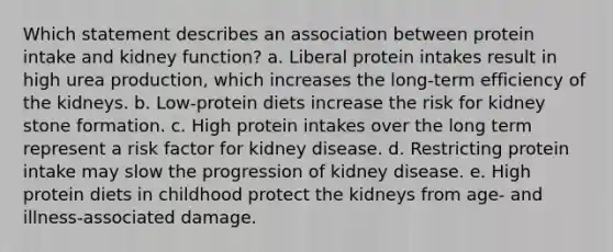 Which statement describes an association between protein intake and kidney function?​ a. ​Liberal protein intakes result in high urea production, which increases the long-term efficiency of the kidneys. b. ​Low-protein diets increase the risk for kidney stone formation. c. ​High protein intakes over the long term represent a risk factor for kidney disease. d. ​Restricting protein intake may slow the progression of kidney disease. e. ​High protein diets in childhood protect the kidneys from age- and illness-associated damage.