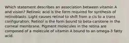 Which statement describes an association between vitamin A and vision?​ ​Retinoic acid is the form required for synthesis of retinoblasts. ​Light causes retinal to shift from a cis to a trans configuration. ​Retinol is the form bound to beta-carotene in the corneal membrane. ​Pigment molecules in the retina are composed of a molecule of vitamin A bound to an omega-3 fatty acid.