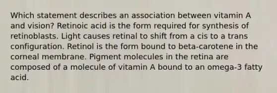 Which statement describes an association between vitamin A and vision?​ ​Retinoic acid is the form required for synthesis of retinoblasts. ​Light causes retinal to shift from a cis to a trans configuration. ​Retinol is the form bound to beta-carotene in the corneal membrane. ​Pigment molecules in the retina are composed of a molecule of vitamin A bound to an omega-3 fatty acid.