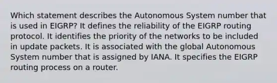 Which statement describes the Autonomous System number that is used in EIGRP? It defines the reliability of the EIGRP routing protocol. It identifies the priority of the networks to be included in update packets. It is associated with the global Autonomous System number that is assigned by IANA. It specifies the EIGRP routing process on a router.