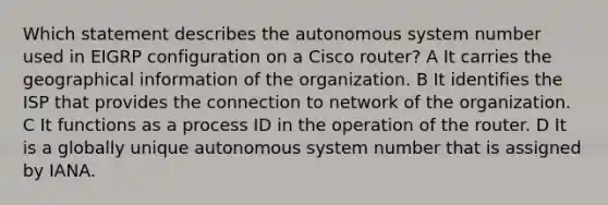 Which statement describes the autonomous system number used in EIGRP configuration on a Cisco router? A It carries the geographical information of the organization. B It identifies the ISP that provides the connection to network of the organization. C It functions as a process ID in the operation of the router. D It is a globally unique autonomous system number that is assigned by IANA.