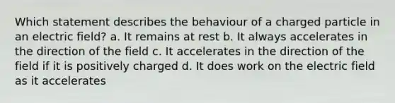 Which statement describes the behaviour of a charged particle in an electric field? a. It remains at rest b. It always accelerates in the direction of the field c. It accelerates in the direction of the field if it is positively charged d. It does work on the electric field as it accelerates