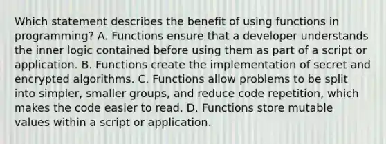 Which statement describes the benefit of using functions in programming? A. Functions ensure that a developer understands the inner logic contained before using them as part of a script or application. B. Functions create the implementation of secret and encrypted algorithms. C. Functions allow problems to be split into simpler, smaller groups, and reduce code repetition, which makes the code easier to read. D. Functions store mutable values within a script or application.