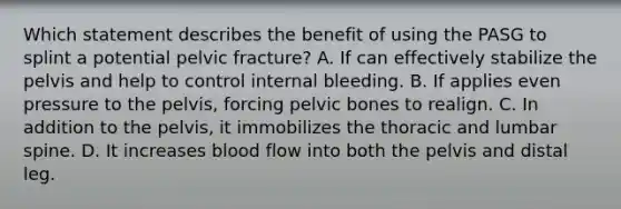 Which statement describes the benefit of using the PASG to splint a potential pelvic fracture? A. If can effectively stabilize the pelvis and help to control internal bleeding. B. If applies even pressure to the pelvis, forcing pelvic bones to realign. C. In addition to the pelvis, it immobilizes the thoracic and lumbar spine. D. It increases blood flow into both the pelvis and distal leg.