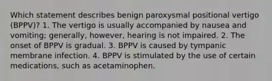 Which statement describes benign paroxysmal positional vertigo (BPPV)? 1. The vertigo is usually accompanied by nausea and vomiting; generally, however, hearing is not impaired. 2. The onset of BPPV is gradual. 3. BPPV is caused by tympanic membrane infection. 4. BPPV is stimulated by the use of certain medications, such as acetaminophen.