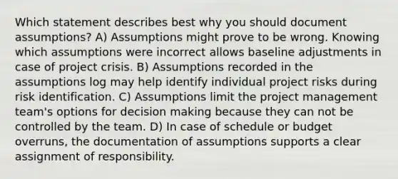 Which statement describes best why you should document assumptions? A) Assumptions might prove to be wrong. Knowing which assumptions were incorrect allows baseline adjustments in case of project crisis. B) Assumptions recorded in the assumptions log may help identify individual project risks during risk identification. C) Assumptions limit the project management team's options for decision making because they can not be controlled by the team. D) In case of schedule or budget overruns, the documentation of assumptions supports a clear assignment of responsibility.