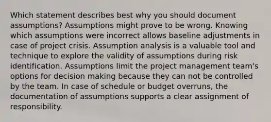 Which statement describes best why you should document assumptions? Assumptions might prove to be wrong. Knowing which assumptions were incorrect allows baseline adjustments in case of project crisis. Assumption analysis is a valuable tool and technique to explore the validity of assumptions during risk identification. Assumptions limit the project management team's options for decision making because they can not be controlled by the team. In case of schedule or budget overruns, the documentation of assumptions supports a clear assignment of responsibility.