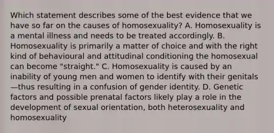 Which statement describes some of the best evidence that we have so far on the causes of homosexuality? A. Homosexuality is a mental illness and needs to be treated accordingly. B. Homosexuality is primarily a matter of choice and with the right kind of behavioural and attitudinal conditioning the homosexual can become "straight." C. Homosexuality is caused by an inability of young men and women to identify with their genitals—thus resulting in a confusion of gender identity. D. Genetic factors and possible prenatal factors likely play a role in the development of sexual orientation, both heterosexuality and homosexuality