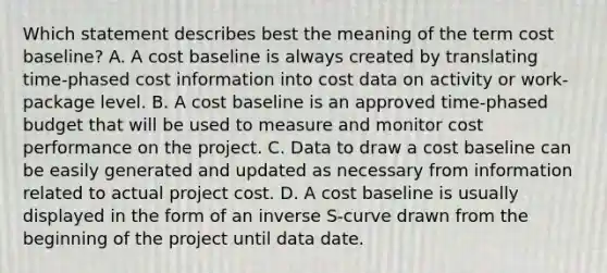 Which statement describes best the meaning of the term cost baseline? A. A cost baseline is always created by translating time-phased cost information into cost data on activity or work-package level. B. A cost baseline is an approved time-phased budget that will be used to measure and monitor cost performance on the project. C. Data to draw a cost baseline can be easily generated and updated as necessary from information related to actual project cost. D. A cost baseline is usually displayed in the form of an inverse S-curve drawn from the beginning of the project until data date.