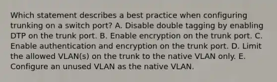 Which statement describes a best practice when configuring trunking on a switch port? A. Disable double tagging by enabling DTP on the trunk port. B. Enable encryption on the trunk port. C. Enable authentication and encryption on the trunk port. D. Limit the allowed VLAN(s) on the trunk to the native VLAN only. E. Configure an unused VLAN as the native VLAN.