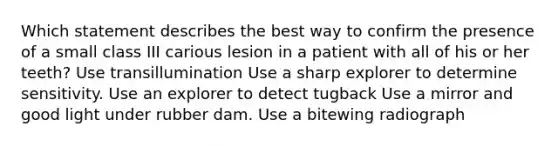 Which statement describes the best way to confirm the presence of a small class III carious lesion in a patient with all of his or her teeth? Use transillumination Use a sharp explorer to determine sensitivity. Use an explorer to detect tugback Use a mirror and good light under rubber dam. Use a bitewing radiograph