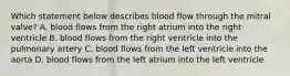 Which statement below describes blood flow through the mitral valve? A. blood flows from the right atrium into the right ventricle B. blood flows from the right ventricle into the pulmonary artery C. blood flows from the left ventricle into the aorta D. blood flows from the left atrium into the left ventricle