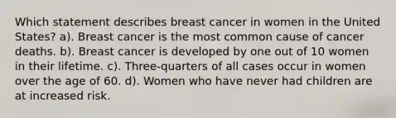 Which statement describes breast cancer in women in the United States? a). Breast cancer is the most common cause of cancer deaths. b). Breast cancer is developed by one out of 10 women in their lifetime. c). Three-quarters of all cases occur in women over the age of 60. d). Women who have never had children are at increased risk.