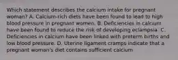 Which statement describes the calcium intake for pregnant woman? A. Calcium-rich diets have been found to lead to high blood pressure in pregnant women. B. Deficiencies in calcium have been found to reduce the risk of developing eclampsia. C. Deficiencies in calcium have been linked with preterm births and low blood pressure. D. Uterine ligament cramps indicate that a pregnant woman's diet contains sufficient calcium