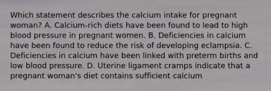 Which statement describes the calcium intake for pregnant woman? A. Calcium-rich diets have been found to lead to high blood pressure in pregnant women. B. Deficiencies in calcium have been found to reduce the risk of developing eclampsia. C. Deficiencies in calcium have been linked with preterm births and low blood pressure. D. Uterine ligament cramps indicate that a pregnant woman's diet contains sufficient calcium