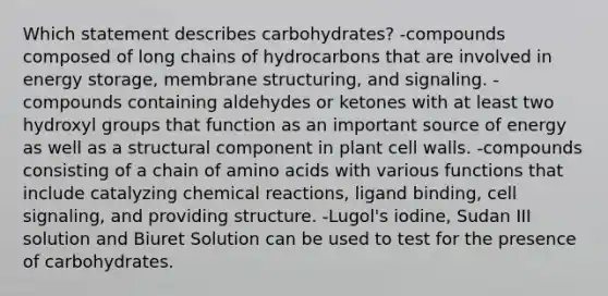 Which statement describes carbohydrates? -compounds composed of long chains of hydrocarbons that are involved in <a href='https://www.questionai.com/knowledge/kuip5t73aA-energy-storage' class='anchor-knowledge'>energy storage</a>, membrane structuring, and signaling. -compounds containing aldehydes or ketones with at least two hydroxyl groups that function as an important source of energy as well as a structural component in plant cell walls. -compounds consisting of a chain of <a href='https://www.questionai.com/knowledge/k9gb720LCl-amino-acids' class='anchor-knowledge'>amino acids</a> with various functions that include catalyzing <a href='https://www.questionai.com/knowledge/kc6NTom4Ep-chemical-reactions' class='anchor-knowledge'>chemical reactions</a>, ligand binding, cell signaling, and providing structure. -Lugol's iodine, Sudan III solution and Biuret Solution can be used to test for the presence of carbohydrates.