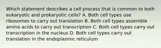 Which statement describes a cell process that is common to both eukaryotic and <a href='https://www.questionai.com/knowledge/k1BuXhIsgo-prokaryotic-cells' class='anchor-knowledge'>prokaryotic cells</a>? A. Both cell types use ribosomes to carry out translation B. Both cell types assemble <a href='https://www.questionai.com/knowledge/k9gb720LCl-amino-acids' class='anchor-knowledge'>amino acids</a> to carry out transcription C. Both cell types carry out transcription in the nucleus D. Both cell types carry out translation in the endoplasmic reticulum