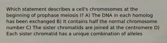 Which statement describes a cell's chromosomes at the beginning of prophase <a href='https://www.questionai.com/knowledge/krlvDMYQWR-meiosis-i' class='anchor-knowledge'>meiosis i</a>? A) The DNA in each homolog has been exchanged B) It contains half the normal chromosome number C) The sister chromatids are joined at the centromere D) Each sister chromatid has a unique combination of alleles