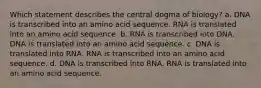 Which statement describes the central dogma of biology? a. DNA is transcribed into an amino acid sequence. RNA is translated into an amino acid sequence. b. RNA is transcribed into DNA. DNA is translated into an amino acid sequence. c. DNA is translated into RNA. RNA is transcribed into an amino acid sequence. d. DNA is transcribed into RNA. RNA is translated into an amino acid sequence.