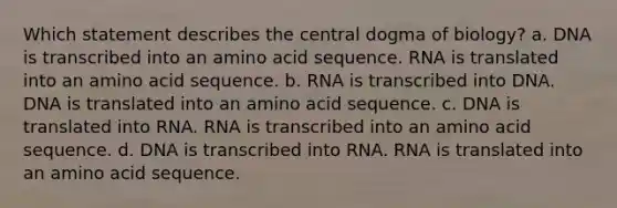 Which statement describes the central dogma of biology? a. DNA is transcribed into an amino acid sequence. RNA is translated into an amino acid sequence. b. RNA is transcribed into DNA. DNA is translated into an amino acid sequence. c. DNA is translated into RNA. RNA is transcribed into an amino acid sequence. d. DNA is transcribed into RNA. RNA is translated into an amino acid sequence.