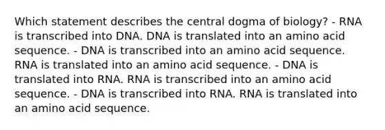 Which statement describes the central dogma of biology? - RNA is transcribed into DNA. DNA is translated into an amino acid sequence. - DNA is transcribed into an amino acid sequence. RNA is translated into an amino acid sequence. - DNA is translated into RNA. RNA is transcribed into an amino acid sequence. - DNA is transcribed into RNA. RNA is translated into an amino acid sequence.