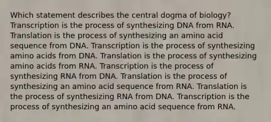 Which statement describes the central dogma of biology? Transcription is the process of synthesizing DNA from RNA. Translation is the process of synthesizing an amino acid sequence from DNA. Transcription is the process of synthesizing amino acids from DNA. Translation is the process of synthesizing amino acids from RNA. Transcription is the process of synthesizing RNA from DNA. Translation is the process of synthesizing an amino acid sequence from RNA. Translation is the process of synthesizing RNA from DNA. Transcription is the process of synthesizing an amino acid sequence from RNA.